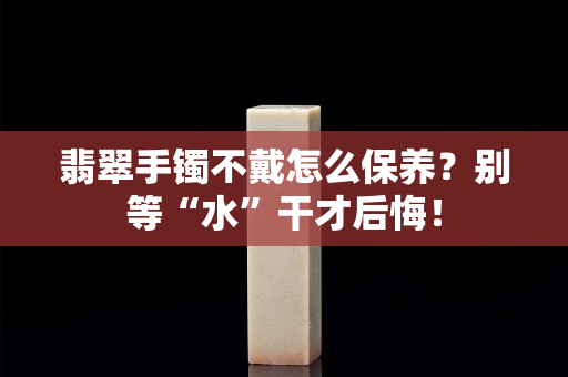 翡翠手镯不戴怎么保养？别等“水”干才后悔！