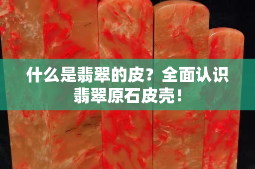 什么是翡翠的皮？全面认识翡翠原石皮壳！