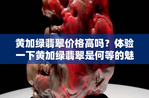 黄加绿翡翠价格高吗？体验一下黄加绿翡翠是何等的魅力非凡！