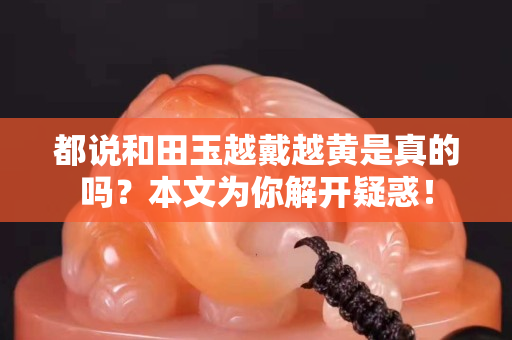 都说和田玉越戴越黄是真的吗？本文为你解开疑惑！