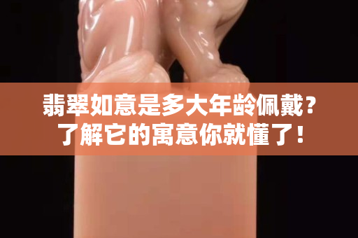 翡翠如意是多大年龄佩戴？了解它的寓意你就懂了！
