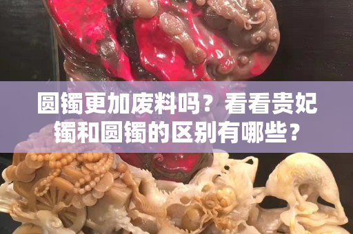 圆镯更加废料吗？看看贵妃镯和圆镯的区别有哪些？