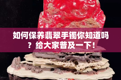 如何保养翡翠手镯你知道吗？给大家普及一下！