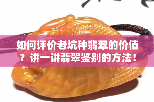 如何评价老坑种翡翠的价值？讲一讲翡翠鉴别的方法！