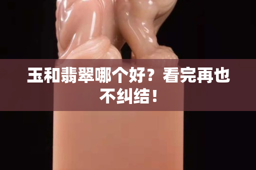 玉和翡翠哪个好？看完再也不纠结！