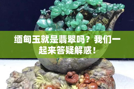 缅甸玉就是翡翠吗？我们一起来答疑解惑！