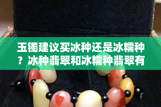 玉镯建议买冰种还是冰糯种？冰种翡翠和冰糯种翡翠有什么区别？
