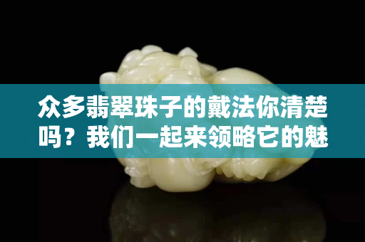 众多翡翠珠子的戴法你清楚吗？我们一起来领略它的魅力！