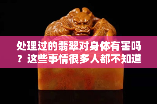 处理过的翡翠对身体有害吗？这些事情很多人都不知道！