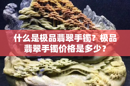 什么是极品翡翠手镯？极品翡翠手镯价格是多少？