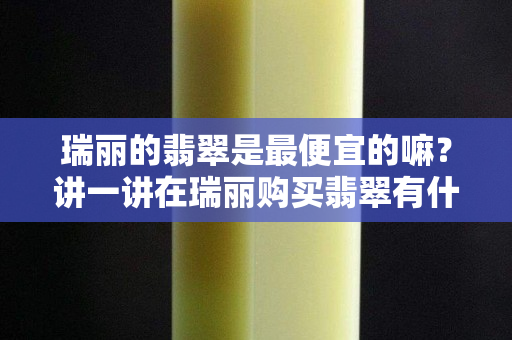 瑞丽的翡翠是最便宜的嘛？讲一讲在瑞丽购买翡翠有什么缺点！