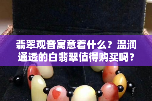 翡翠观音寓意着什么？温润通透的白翡翠值得购买吗？