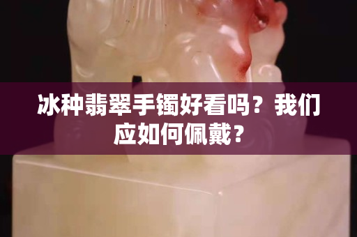 冰种翡翠手镯好看吗？我们应如何佩戴？