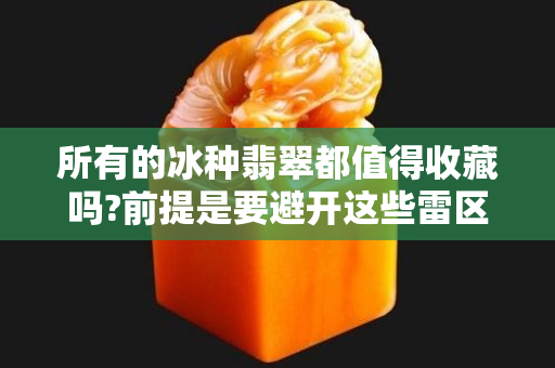 所有的冰种翡翠都值得收藏吗?前提是要避开这些雷区!