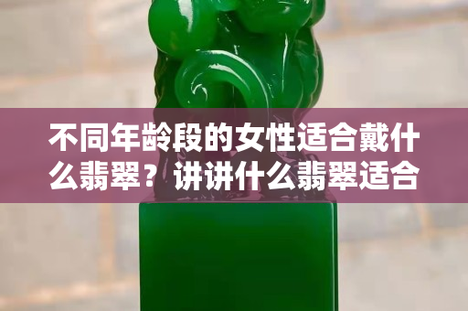 不同年龄段的女性适合戴什么翡翠？讲讲什么翡翠适合女性佩戴！