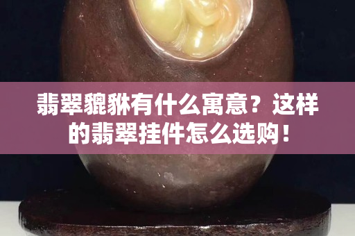 翡翠貔貅有什么寓意？这样的翡翠挂件怎么选购！
