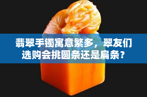 翡翠手镯寓意繁多，翠友们选购会挑圆条还是扁条？