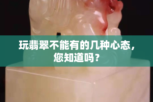 玩翡翠不能有的几种心态，您知道吗？
