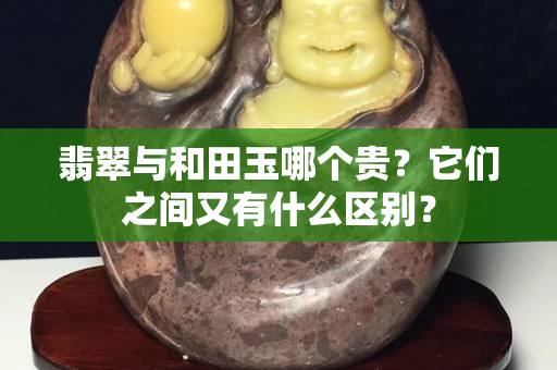 翡翠与和田玉哪个贵？它们之间又有什么区别？