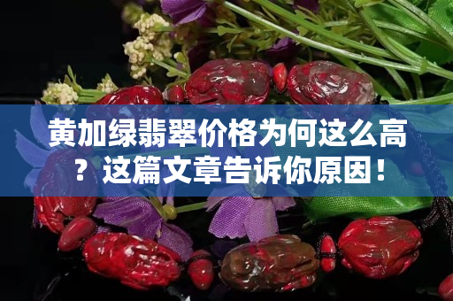黄加绿翡翠价格为何这么高？这篇文章告诉你原因！