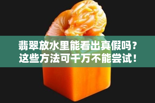 翡翠放水里能看出真假吗？这些方法可千万不能尝试！