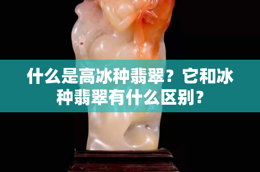 什么是高冰种翡翠？它和冰种翡翠有什么区别？