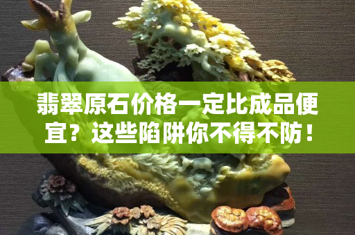 翡翠原石价格一定比成品便宜？这些陷阱你不得不防！