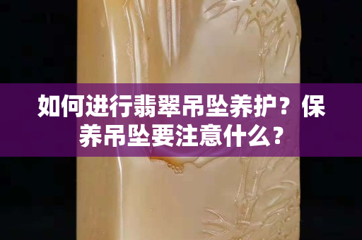 如何进行翡翠吊坠养护？保养吊坠要注意什么？