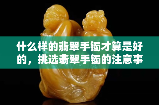 什么样的翡翠手镯才算是好的，挑选翡翠手镯的注意事项和诀窍