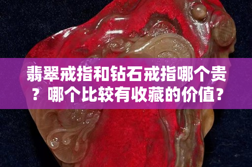 翡翠戒指和钻石戒指哪个贵？哪个比较有收藏的价值？