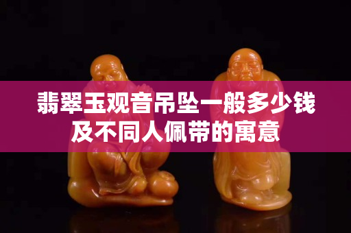 翡翠玉观音吊坠一般多少钱及不同人佩带的寓意