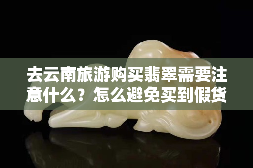 去云南旅游购买翡翠需要注意什么？怎么避免买到假货