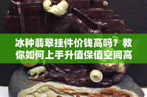 冰种翡翠挂件价钱高吗？教你如何上手升值保值空间高的翡翠