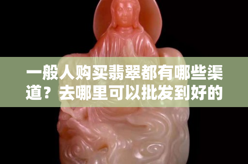 一般人购买翡翠都有哪些渠道？去哪里可以批发到好的翡翠