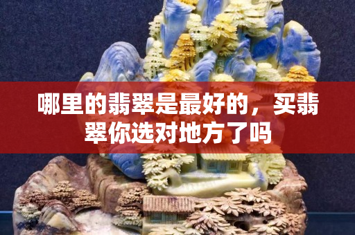 哪里的翡翠是最好的，买翡翠你选对地方了吗