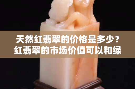 天然红翡翠的价格是多少？红翡翠的市场价值可以和绿翡翠相比