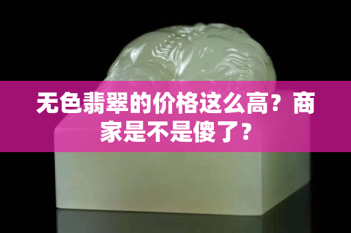 无色翡翠的价格这么高？商家是不是傻了？