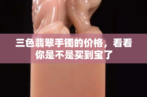 三色翡翠手镯的价格，看看你是不是买到宝了