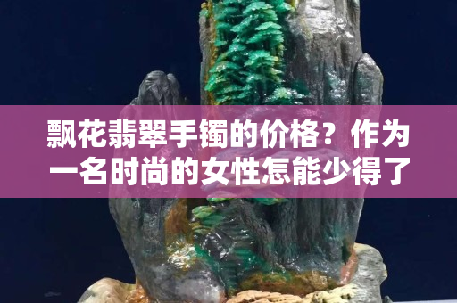 飘花翡翠手镯的价格？作为一名时尚的女性怎能少得了呢