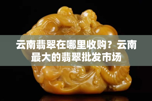 云南翡翠在哪里收购？云南最大的翡翠批发市场