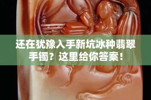 还在犹豫入手新坑冰种翡翠手镯？这里给你答案！