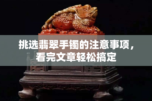 挑选翡翠手镯的注意事项，看完文章轻松搞定