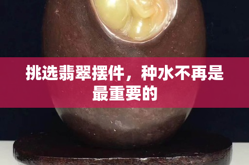 挑选翡翠摆件，种水不再是最重要的