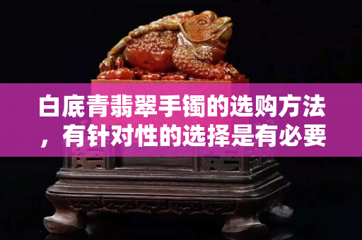 白底青翡翠手镯的选购方法，有针对性的选择是有必要的