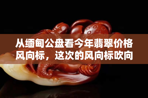 从缅甸公盘看今年翡翠价格风向标，这次的风向标吹向哪里？