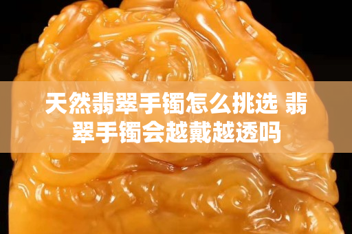 天然翡翠手镯怎么挑选 翡翠手镯会越戴越透吗