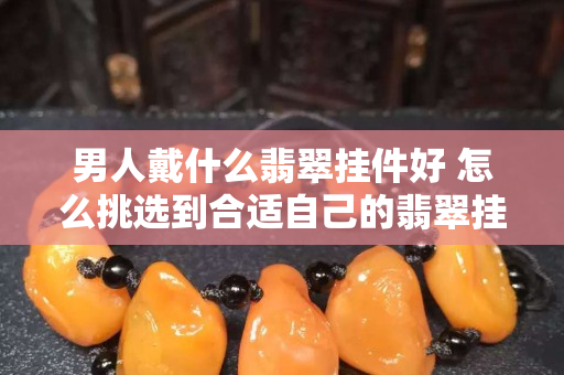 男人戴什么翡翠挂件好 怎么挑选到合适自己的翡翠挂件