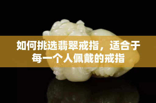如何挑选翡翠戒指，适合于每一个人佩戴的戒指