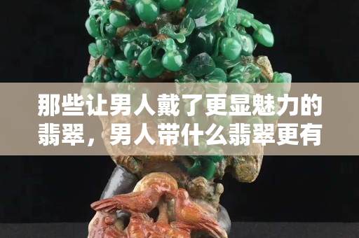 那些让男人戴了更显魅力的翡翠，男人带什么翡翠更有财运？