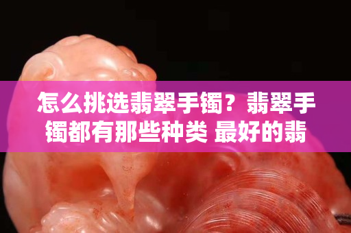 怎么挑选翡翠手镯？翡翠手镯都有那些种类 最好的翡翠手镯是什么样
